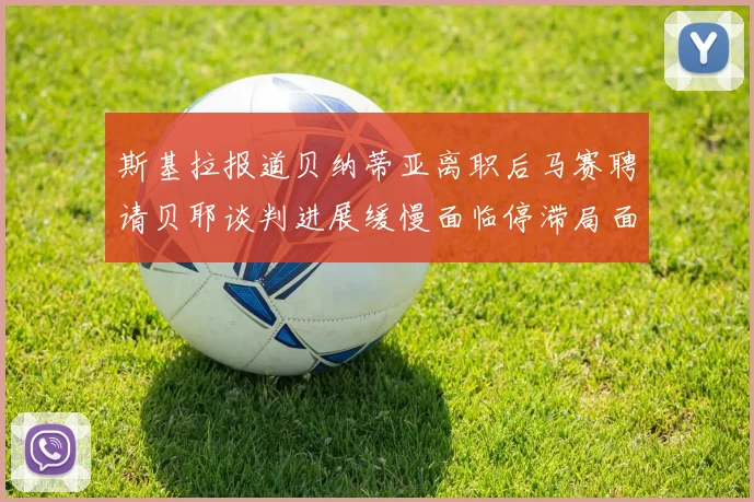 斯基拉报道贝纳蒂亚离职后马赛聘请贝耶谈判进展缓慢面临停滞局面