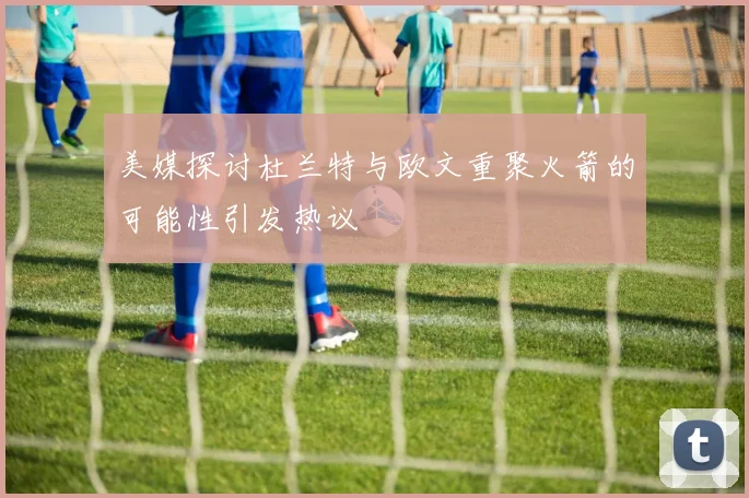 美媒探讨杜兰特与欧文重聚火箭的可能性引发热议