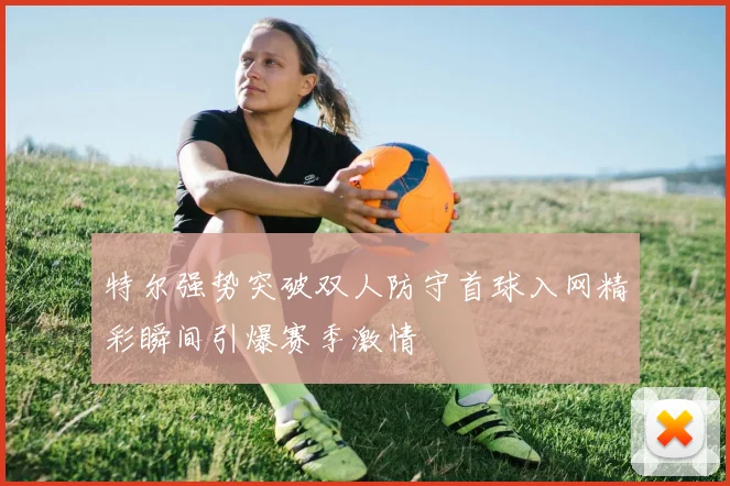 特尔强势突破双人防守首球入网精彩瞬间引爆赛季激情