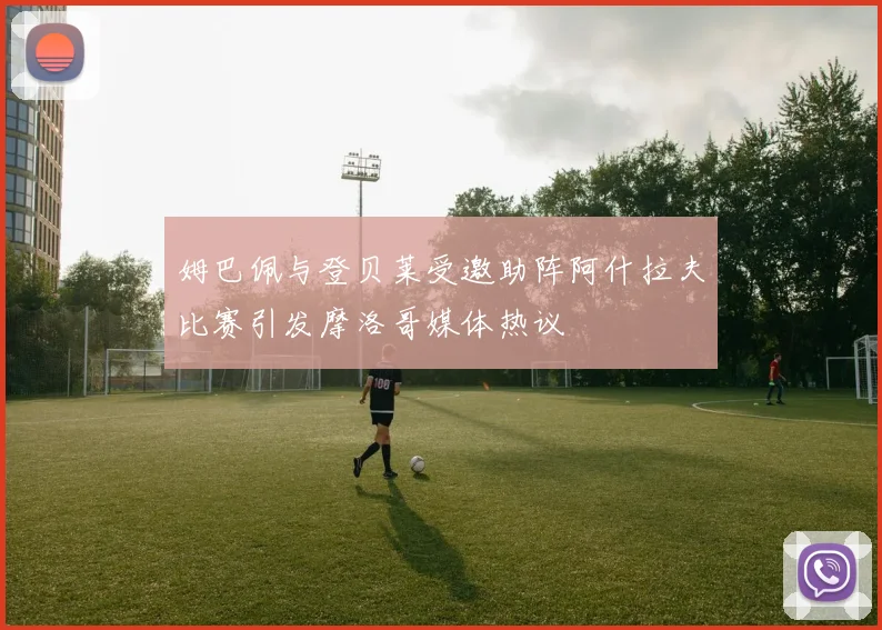 姆巴佩与登贝莱受邀助阵阿什拉夫比赛引发摩洛哥媒体热议