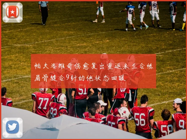 帕夫洛维奇伤愈复出重返米兰合练眉骨缝合9针的他状态回暖