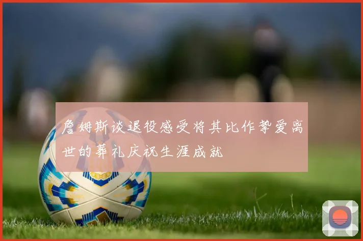 詹姆斯谈退役感受将其比作挚爱离世的葬礼庆祝生涯成就