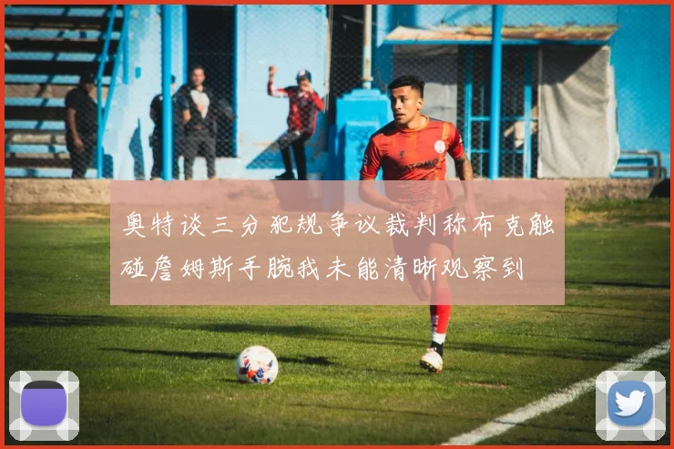 奥特谈三分犯规争议裁判称布克触碰詹姆斯手腕我未能清晰观察到