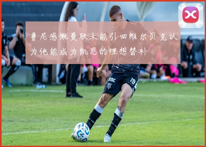 鲁尼感慨曼联未能引回维尔贝克认为他能成为凯恩的理想替补