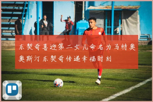 东契奇喜迎第二女儿命名为马特奥奥斯汀东契奇传递幸福时刻