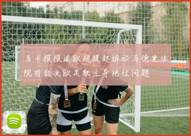 马卡报报道欧超提起诉讼马德里法院将裁决欧足联主导地位问题