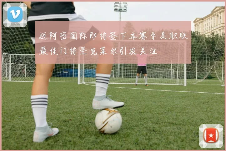 迈阿密国际即将签下本赛季美职联最佳门将圣克莱尔引发关注