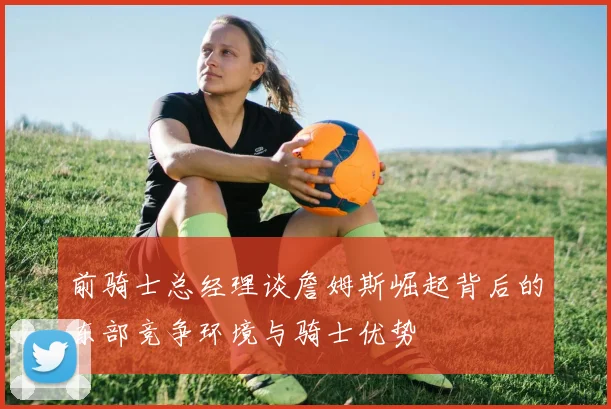 前骑士总经理谈詹姆斯崛起背后的东部竞争环境与骑士优势