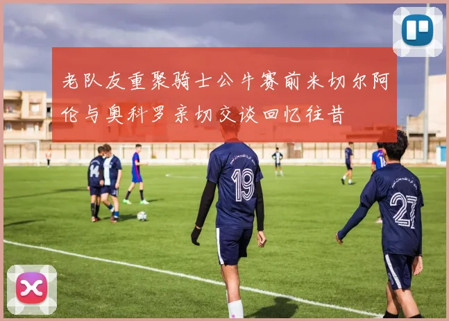 老队友重聚骑士公牛赛前米切尔阿伦与奥科罗亲切交谈回忆往昔