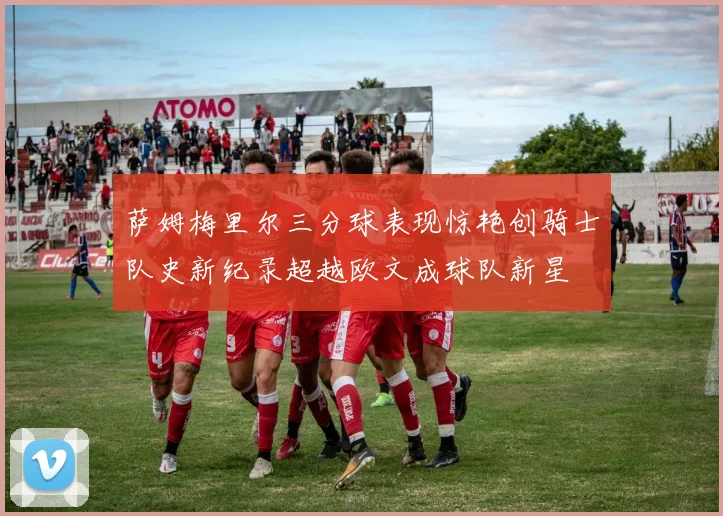 萨姆梅里尔三分球表现惊艳创骑士队史新纪录超越欧文成球队新星