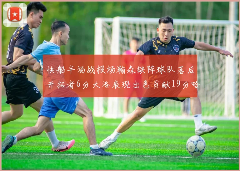 快船半场战报杨瀚森缺阵球队落后开拓者6分大洛表现出色贡献19分哈登也有14分进账
