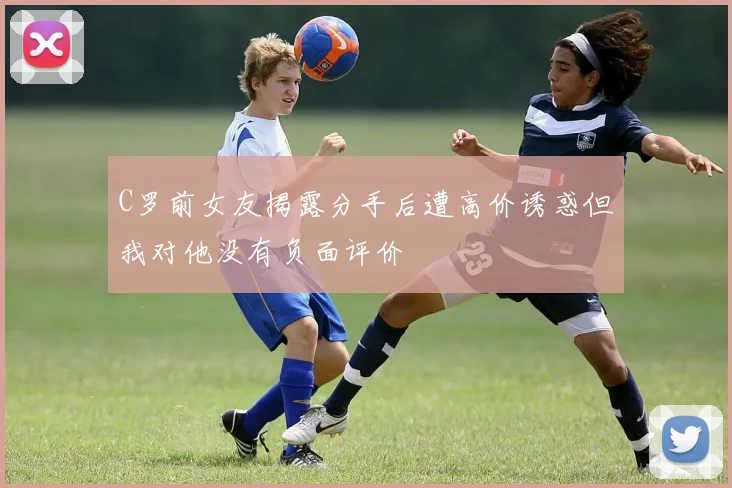 C罗前女友揭露分手后遭高价诱惑但我对他没有负面评价