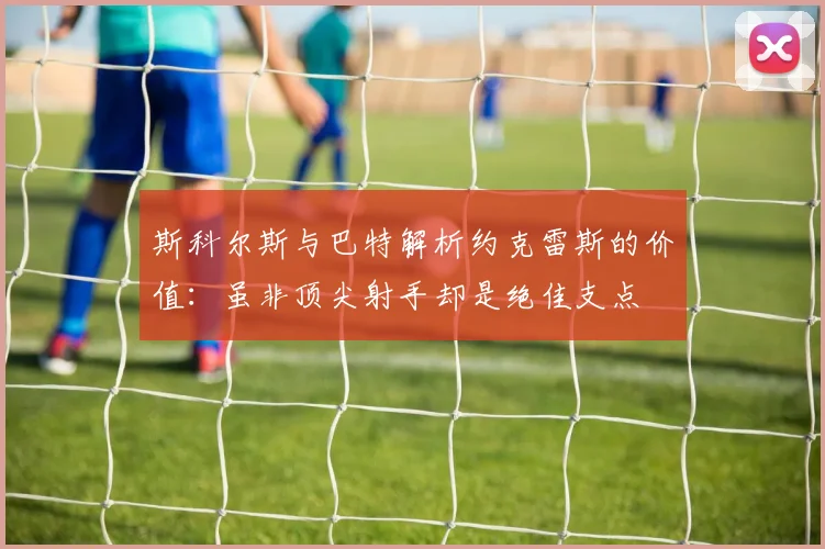 斯科尔斯与巴特解析约克雷斯的价值：虽非顶尖射手却是绝佳支点