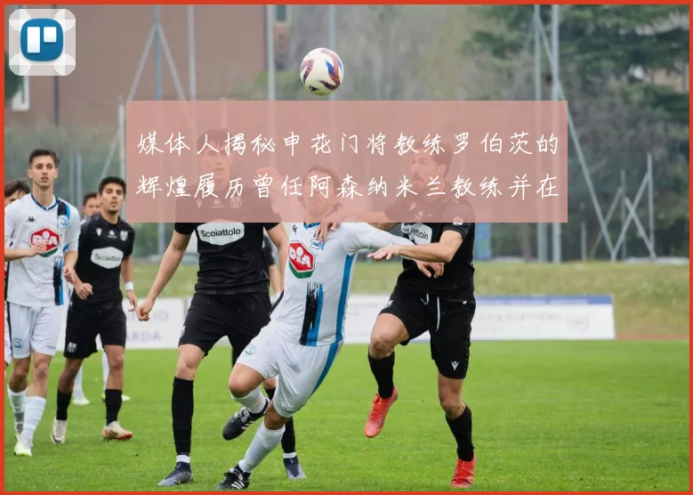 媒体人揭秘申花门将教练罗伯茨的辉煌履历曾任阿森纳米兰教练并在华夏执教