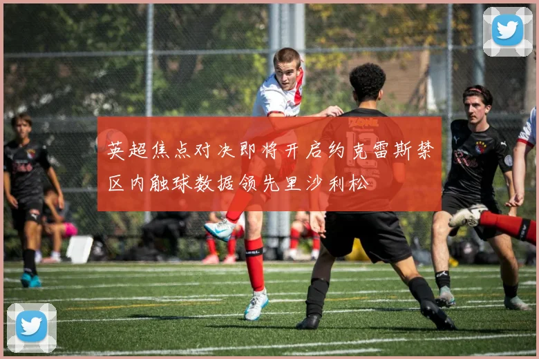 英超焦点对决即将开启约克雷斯禁区内触球数据领先里沙利松