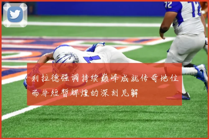 利拉德强调持续巅峰成就传奇地位而非短暂辉煌的深刻见解