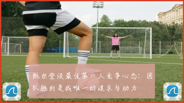 凯尔登谈最佳第六人竞争心态：团队胜利是我唯一的追求与动力