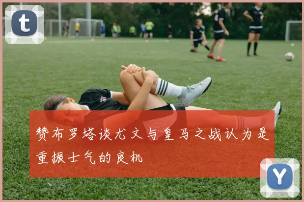 赞布罗塔谈尤文与皇马之战认为是重振士气的良机