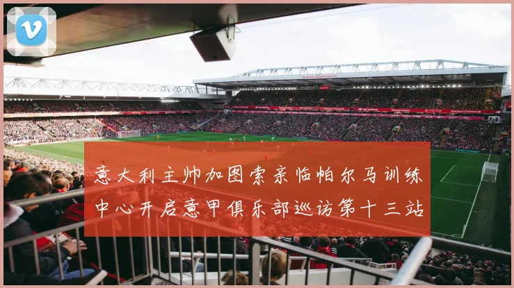 意大利主帅加图索亲临帕尔马训练中心开启意甲俱乐部巡访第十三站
