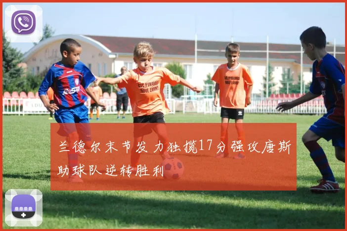 兰德尔末节发力独揽17分强攻唐斯助球队逆转胜利