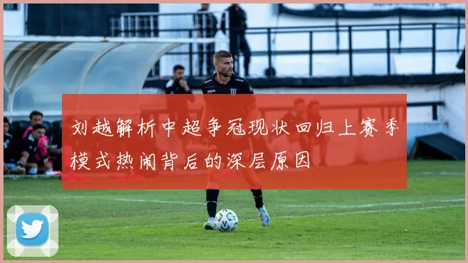刘越解析中超争冠现状回归上赛季模式热闹背后的深层原因