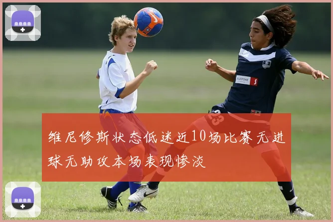 维尼修斯状态低迷近10场比赛无进球无助攻本场表现惨淡