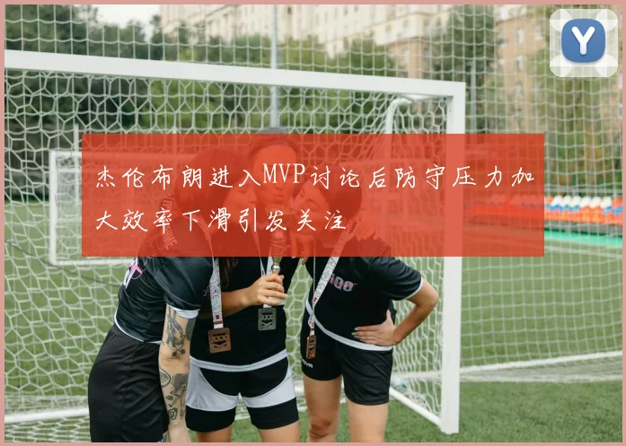 杰伦布朗进入MVP讨论后防守压力加大效率下滑引发关注