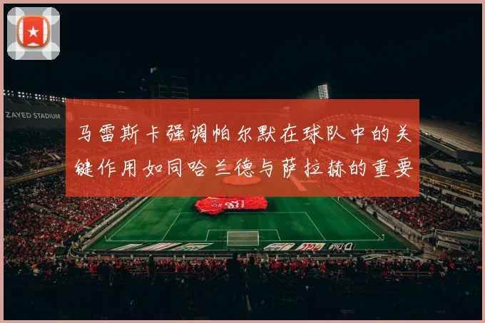 马雷斯卡强调帕尔默在球队中的关键作用如同哈兰德与萨拉赫的重要性