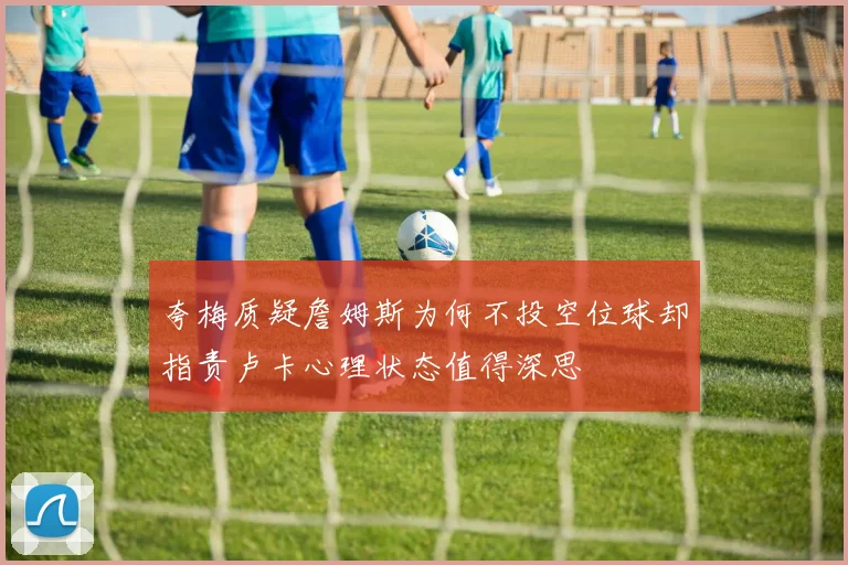 夸梅质疑詹姆斯为何不投空位球却指责卢卡心理状态值得深思