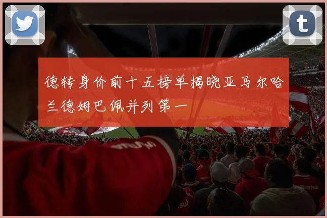 德转身价前十五榜单揭晓亚马尔哈兰德姆巴佩并列第一