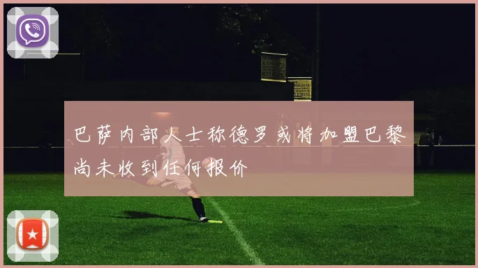 巴萨内部人士称德罗或将加盟巴黎尚未收到任何报价