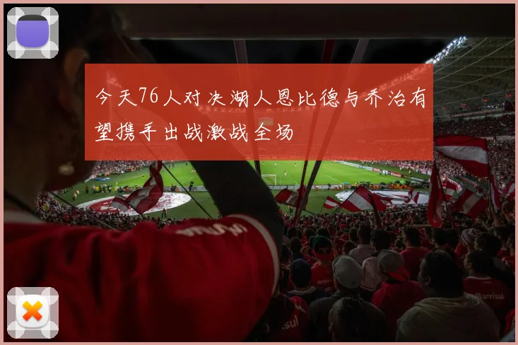 今天76人对决湖人恩比德与乔治有望携手出战激战全场