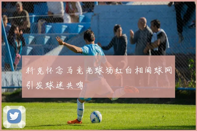 科克怀念马竞老球场红白相间球网引发球迷共鸣