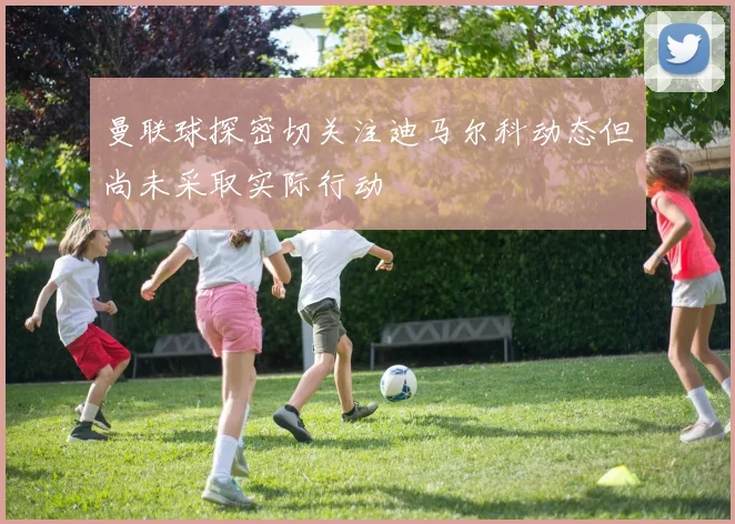 曼联球探密切关注迪马尔科动态但尚未采取实际行动