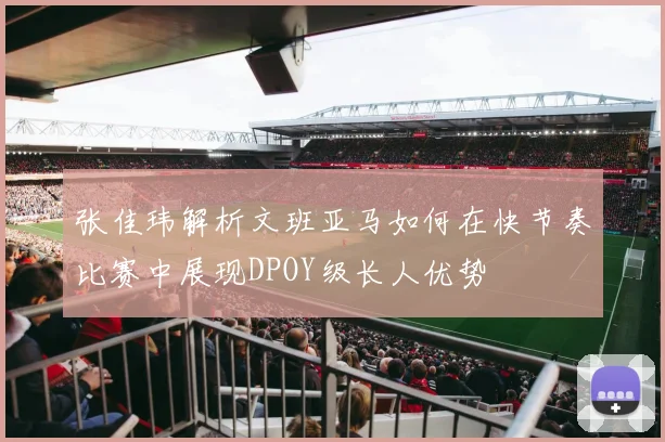 张佳玮解析文班亚马如何在快节奏比赛中展现DPOY级长人优势