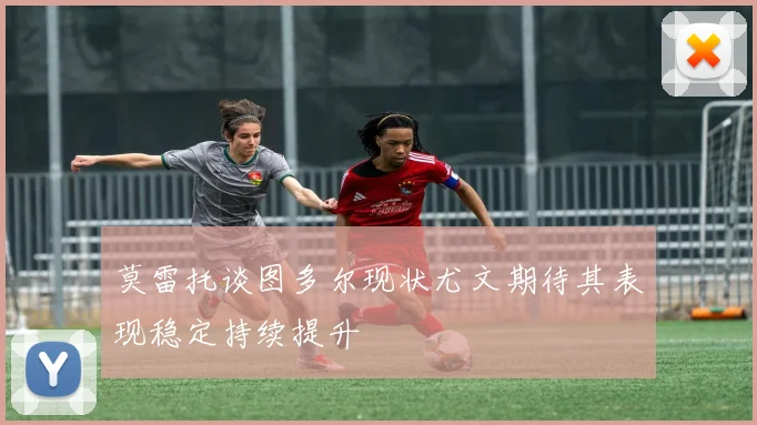 莫雷托谈图多尔现状尤文期待其表现稳定持续提升