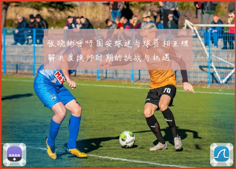 张晓彬呼吁国安球迷与球员相互理解共度换帅时期的挑战与机遇