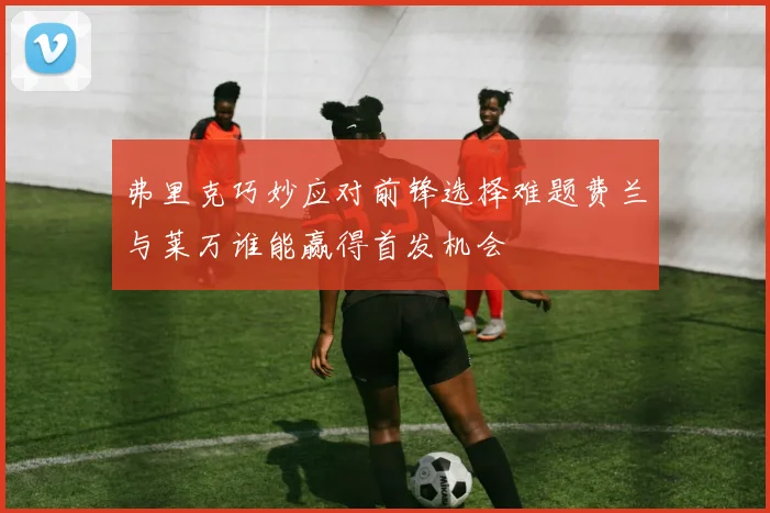 弗里克巧妙应对前锋选择难题费兰与莱万谁能赢得首发机会