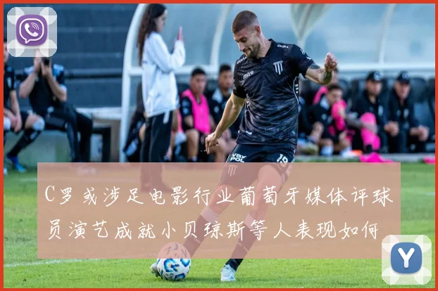 C罗或涉足电影行业葡萄牙媒体评球员演艺成就小贝琼斯等人表现如何