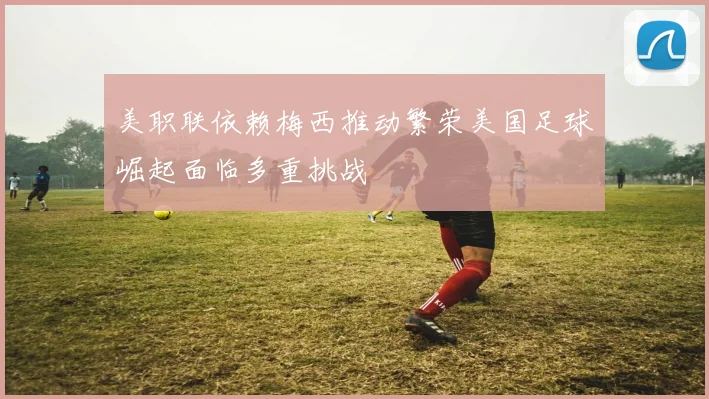 美职联依赖梅西推动繁荣美国足球崛起面临多重挑战