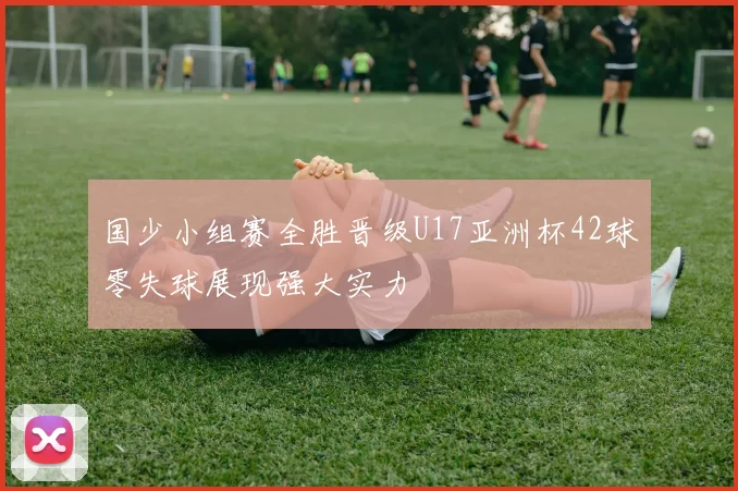 国少小组赛全胜晋级U17亚洲杯42球零失球展现强大实力